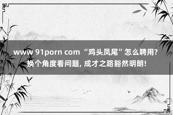 www 91porn com “鸡头凤尾”怎么聘用? 换个角度看问题， 成才之路豁然明朗!