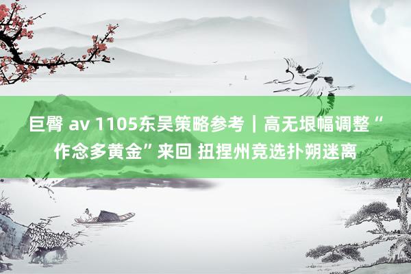 巨臀 av 1105东吴策略参考｜高无垠幅调整“作念多黄金”来回 扭捏州竞选扑朔迷离