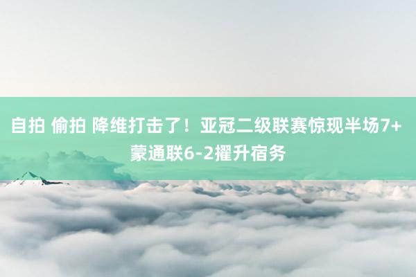 自拍 偷拍 降维打击了！亚冠二级联赛惊现半场7+ 蒙通联6-2擢升宿务