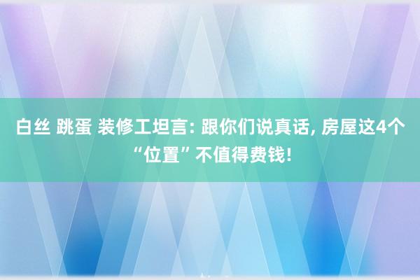 白丝 跳蛋 装修工坦言: 跟你们说真话， 房屋这4个“位置”不值得费钱!