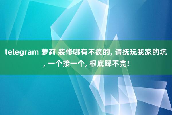 telegram 萝莉 装修哪有不疯的， 请抚玩我家的坑， 一个接一个， 根底踩不完!