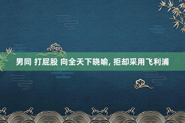 男同 打屁股 向全天下晓喻， 拒却采用飞利浦