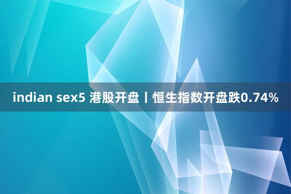 indian sex5 港股开盘丨恒生指数开盘跌0.74%