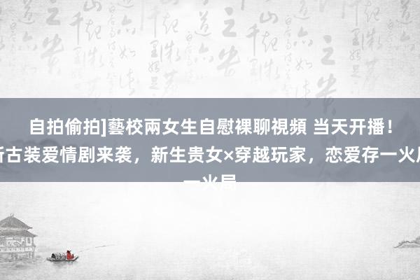 自拍偷拍]藝校兩女生自慰裸聊視頻 当天开播！新古装爱情剧来袭，新生贵女×穿越玩家，恋爱存一火局