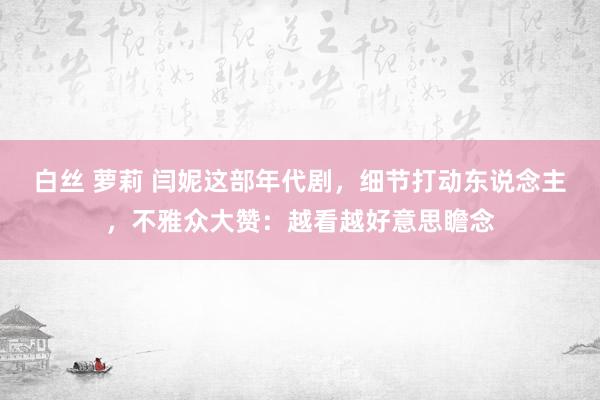 白丝 萝莉 闫妮这部年代剧，细节打动东说念主，不雅众大赞：越看越好意思瞻念