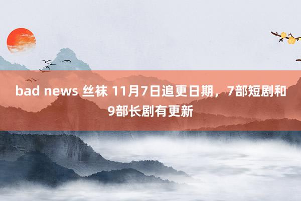 bad news 丝袜 11月7日追更日期，7部短剧和9部长剧有更新