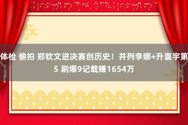 体检 偷拍 郑钦文进决赛创历史！并列李娜+升寰宇第5 刷爆9记载赚1654万