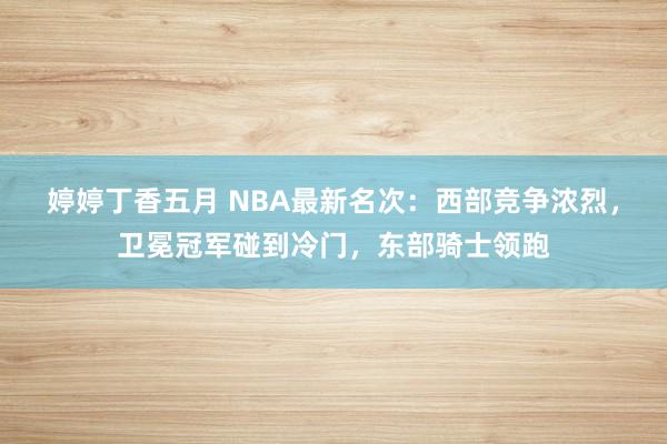 婷婷丁香五月 NBA最新名次：西部竞争浓烈，卫冕冠军碰到冷门，东部骑士领跑