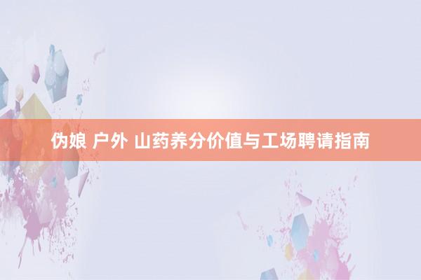 伪娘 户外 山药养分价值与工场聘请指南