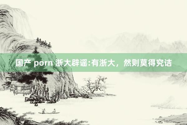 国产 porn 浙大辟谣:有浙大，然则莫得究诘