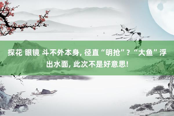 探花 眼镜 斗不外本身， 径直“明抢”? “大鱼”浮出水面， 此次不是好意思!