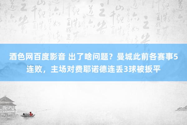 酒色网百度影音 出了啥问题？曼城此前各赛事5连败，主场对费耶诺德连丢3球被扳平