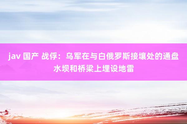 jav 国产 战俘：乌军在与白俄罗斯接壤处的通盘水坝和桥梁上埋设地雷