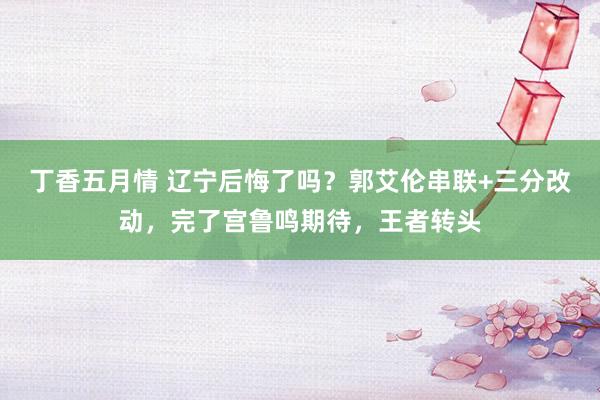 丁香五月情 辽宁后悔了吗？郭艾伦串联+三分改动，完了宫鲁鸣期待，王者转头