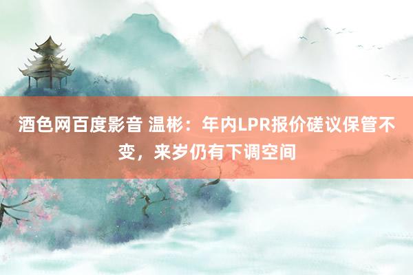 酒色网百度影音 温彬：年内LPR报价磋议保管不变，来岁仍有下调空间