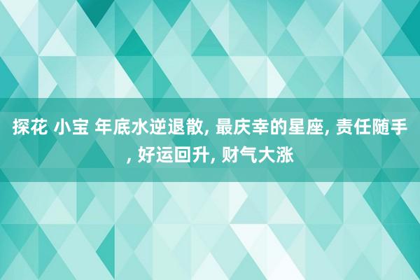 探花 小宝 年底水逆退散， 最庆幸的星座， 责任随手， 好运回升， 财气大涨