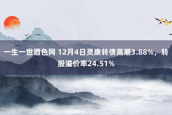 一生一世酒色网 12月4日灵康转债高潮3.88%，转股溢价率24.51%