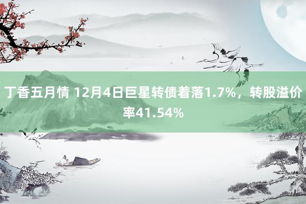 丁香五月情 12月4日巨星转债着落1.7%，转股溢价率41.54%