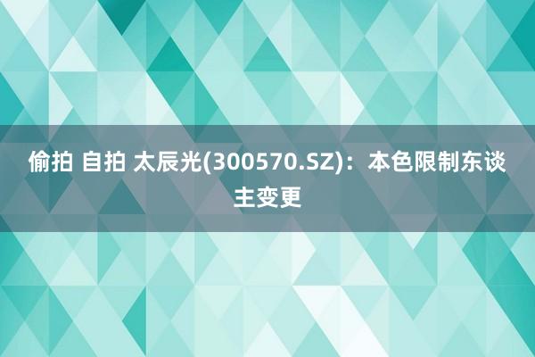 偷拍 自拍 太辰光(300570.SZ)：本色限制东谈主变更