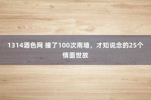 1314酒色网 撞了100次南墙，才知说念的25个情面世故