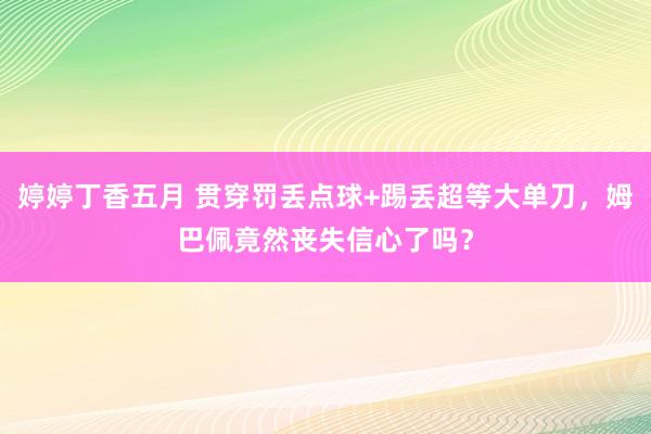 婷婷丁香五月 贯穿罚丢点球+踢丢超等大单刀，姆巴佩竟然丧失信心了吗？