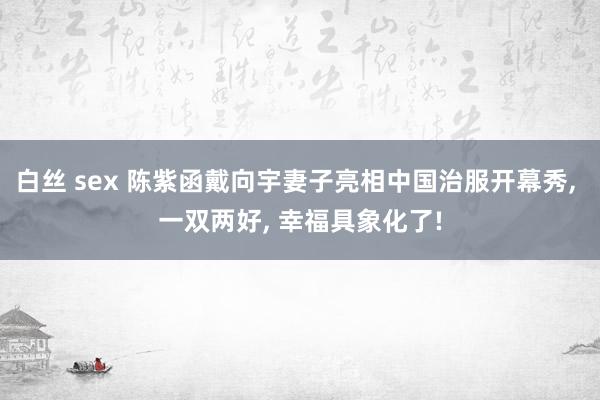 白丝 sex 陈紫函戴向宇妻子亮相中国治服开幕秀， 一双两好， 幸福具象化了!