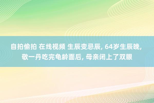 自拍偷拍 在线视频 生辰变忌辰， 64岁生辰晚， 敬一丹吃完龟龄面后， 母亲闭上了双眼