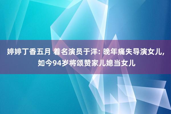 婷婷丁香五月 着名演员于洋: 晚年痛失导演女儿， 如今94岁将颂赞家儿媳当女儿