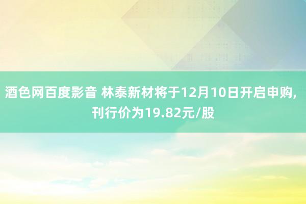 酒色网百度影音 林泰新材将于12月10日开启申购， 刊行价为19.82元/股