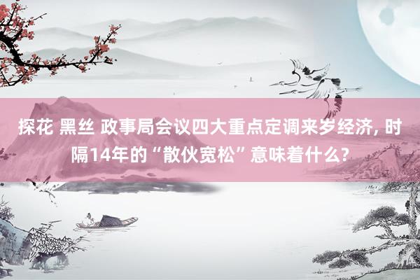 探花 黑丝 政事局会议四大重点定调来岁经济， 时隔14年的“散伙宽松”意味着什么?