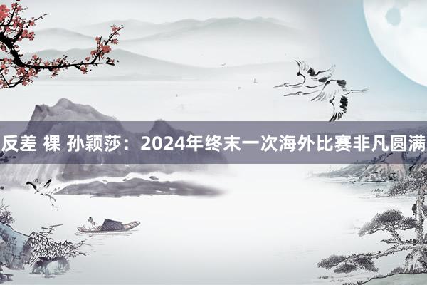 反差 裸 孙颖莎：2024年终末一次海外比赛非凡圆满