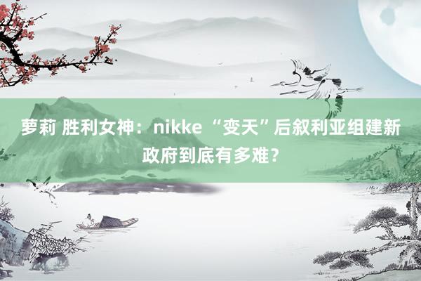 萝莉 胜利女神：nikke “变天”后叙利亚组建新政府到底有多难？