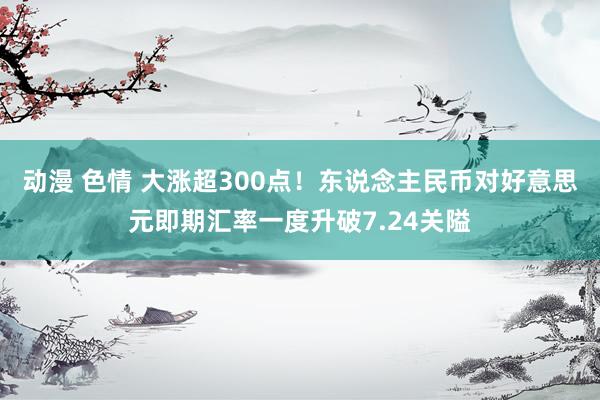 动漫 色情 大涨超300点！东说念主民币对好意思元即期汇率一度升破7.24关隘