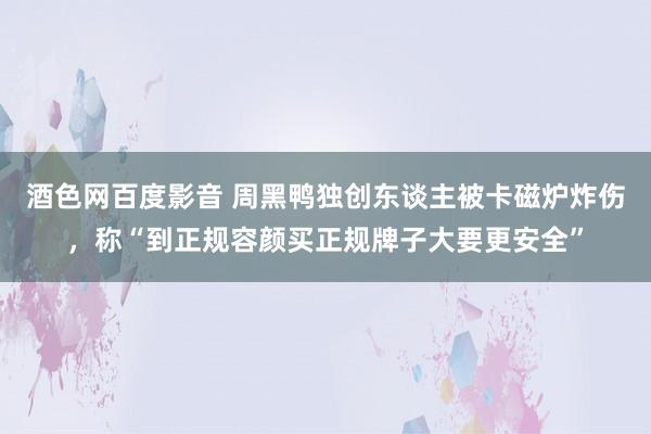 酒色网百度影音 周黑鸭独创东谈主被卡磁炉炸伤，称“到正规容颜买正规牌子大要更安全”