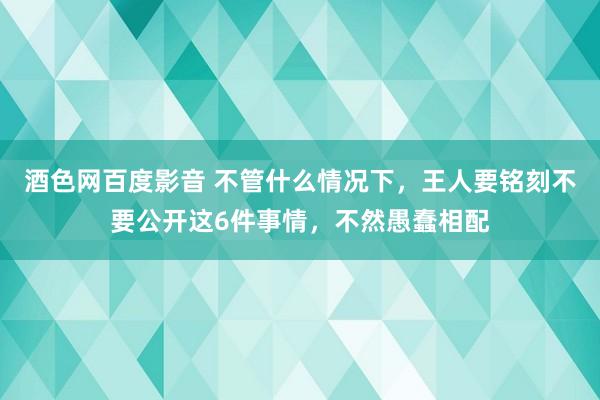 酒色网百度影音 不管什么情况下，王人要铭刻不要公开这6件事情，不然愚蠢相配