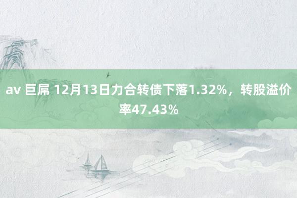 av 巨屌 12月13日力合转债下落1.32%，转股溢价率47.43%