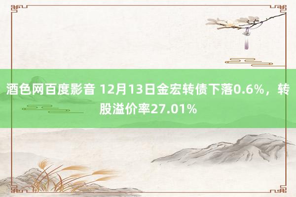 酒色网百度影音 12月13日金宏转债下落0.6%，转股溢价率27.01%