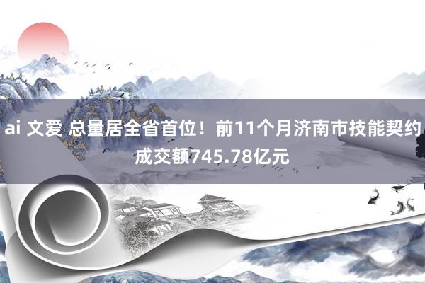 ai 文爱 总量居全省首位！前11个月济南市技能契约成交额745.78亿元