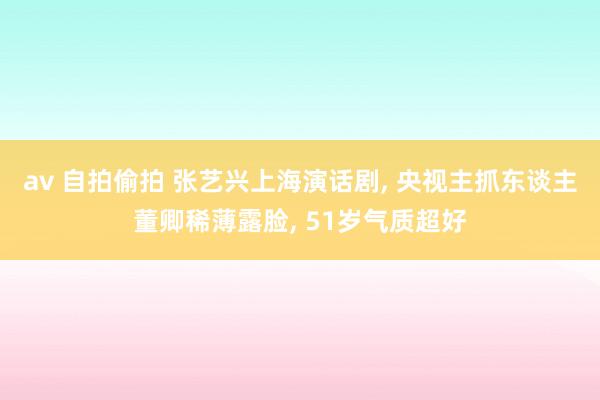 av 自拍偷拍 张艺兴上海演话剧， 央视主抓东谈主董卿稀薄露脸， 51岁气质超好