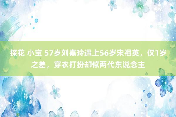 探花 小宝 57岁刘嘉玲遇上56岁宋祖英，仅1岁之差，穿衣打扮却似两代东说念主