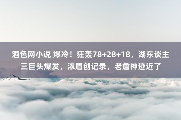 酒色网小说 爆冷！狂轰78+28+18，湖东谈主三巨头爆发，浓眉创记录，老詹神迹近了