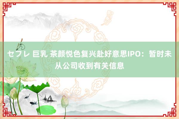 セフレ 巨乳 茶颜悦色复兴赴好意思IPO：暂时未从公司收到有关信息