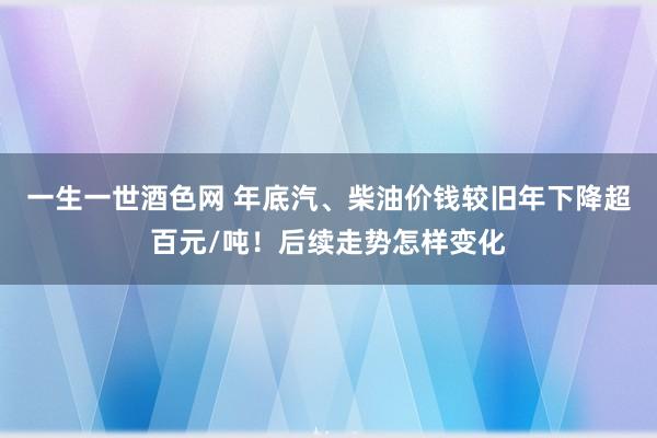 一生一世酒色网 年底汽、柴油价钱较旧年下降超百元/吨！后续走势怎样变化