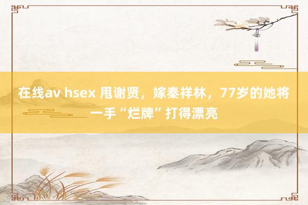 在线av hsex 甩谢贤，嫁秦祥林，77岁的她将一手“烂牌”打得漂亮