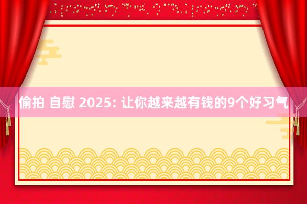 偷拍 自慰 2025: 让你越来越有钱的9个好习气