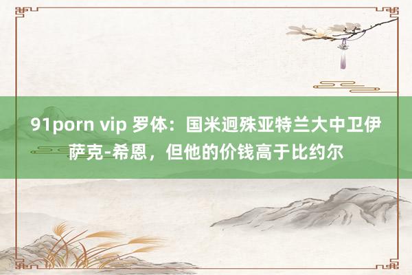 91porn vip 罗体：国米迥殊亚特兰大中卫伊萨克-希恩，但他的价钱高于比约尔