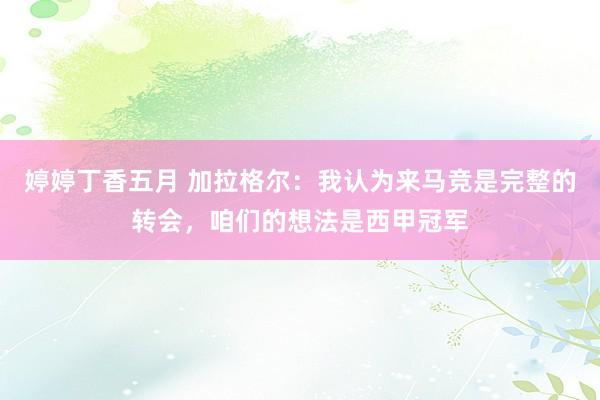 婷婷丁香五月 加拉格尔：我认为来马竞是完整的转会，咱们的想法是西甲冠军