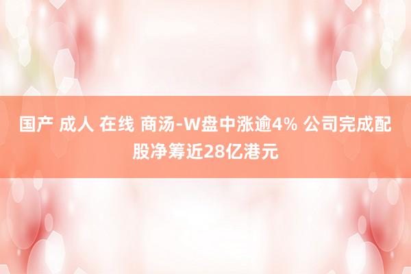 国产 成人 在线 商汤-W盘中涨逾4% 公司完成配股净筹近28亿港元