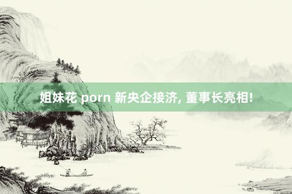 姐妹花 porn 新央企接济， 董事长亮相!