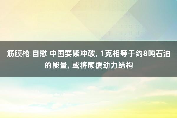 筋膜枪 自慰 中国要紧冲破， 1克相等于约8吨石油的能量， 或将颠覆动力结构